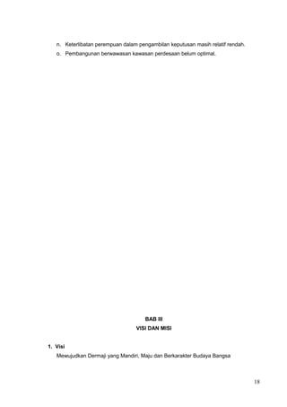 n. Keterlibatan perempuan dalam pengambilan keputusan masih relatif rendah. 
o. Pembangunan berwawasan kawasan perdesaan belum optimal. 
BAB III 
VISI DAN MISI 
1. Visi 
Mewujudkan Dermaji yang Mandiri, Maju dan Berkarakter Budaya Bangsa 
18 
 