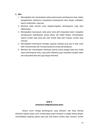 2. Misi 
1. Meningkatkan dan memantapkan sistem perencanaan pembangunan desa melalui 
pengoptimalan mekanisme musyawarah pembangunan desa dengan melibatkan 
seluruh stakeholder yang ada. 
2. Membuat skala prioritas untuk kegiatan-kegiatan pembangunan yang akan 
dilaksanakan. 
3. Meningkatkan kemampuan serta peran serta aktif masyarakat dalam mengelola 
pembangunan berkelanjutan secara efisien dan efektif dengan memanfaatkan 
potensi sumber daya yang ada, baik sumber daya alam maupun sumber daya 
manusia. 
4. Meningkatkan kemampuan lembaga (capacity building) yang ada di desa untuk 
lebih mendinamisasi dan mendukung seluruh proses pembangunan. 
5. Membina dan memantapkan kehidupan gotong royong sebagai basis dan modal 
dasar pembangunan desa, yang pada hakikatnya juga merupakan karakter dasar 
dari masyarakat desa dan juga bangsa Indonesia. 
BAB IV 
STRATEGI PEMBANGUNAN DESA 
Secara umum strategi pembangunan yang ditempuh oleh Desa Dermaji 
diarahkan kepada upaya untuk mempercepat proses kemajuan di segala bidang dengan 
memanfaatkan segenap potensi yang ada, baik potensi sumber daya manusia, sumber 
19 
 