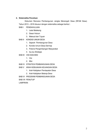 4. Sistematika Penulisan 
Dokumen Rencana Pembangunan Jangka Menengah Desa (RPJM Desa) 
Tahun 2013 – 2018 disusun dengan sistematika sebagai berikut : 
BAB I PENDAHULUAN 
1. Latar Belakang 
2. Dasar Hukum 
3. Maksud dan Tujuan 
BAB II KONDISI UMUM DESA 
1. Sejarah Pembangunan Desa 
2. Kondisi Umum Desa Dermaji 
3. Potensi Pengembangan Masyarakat 
4. Isu-isu Strategis 
BAB III VISI DAN MISI 
1. Visi 
2. Misi 
BAB IV STRATEGI PEMBANGUNAN DESA 
BAB V ARAH KEBIJAKAN KEUANGAN DESA 
1. Arah Kebijakan Pendapatan Desa 
2. Arah Kebijakan Belanja Desa 
BAB VI PROGRAM PEMBANGUNAN DESA 
BAB VII PENUTUP 
LAMPIRAN 
2 
 
