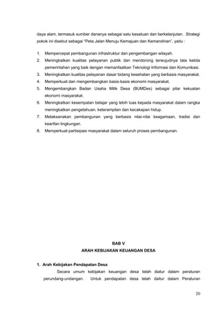 daya alam, termasuk sumber dananya sebagai satu kesatuan dan berkelanjutan. Strategi 
pokok ini disebut sebagai “Peta Jalan Menuju Kemajuan dan Kemandirian”, yaitu : 
1. Mempercepat pembangunan infrastruktur dan pengembangan wilayah. 
2. Meningkatkan kualitas pelayanan publik dan mendorong terwujudnya tata kelola 
pemerintahan yang baik dengan memanfaatkan Teknologi Informasi dan Komunikasi. 
3. Meningkatkan kualitas pelayanan dasar bidang kesehatan yang berbasis masyarakat. 
4. Memperkuat dan mengembangkan basis-basis ekonomi masyarakat. 
5. Mengembangkan Badan Usaha Milik Desa (BUMDes) sebagai pilar kekuatan 
ekonomi masyarakat. 
6. Meningkatkan kesempatan belajar yang lebih luas kepada masyarakat dalam rangka 
meningkatkan pengetahuan, keterampilan dan kecakapan hidup. 
7. Melaksanakan pembangunan yang berbasis nilai-nilai keagamaan, tradisi dan 
kearifan lingkungan. 
8. Memperkuat partisipasi masyarakat dalam seluruh proses pembangunan. 
BAB V 
ARAH KEBIJAKAN KEUANGAN DESA 
1. Arah Kebijakan Pendapatan Desa 
Secara umum kebijakan keuangan desa telah diatur dalam peraturan 
perundang-undangan. Untuk pendapatan desa telah daitur dalam Peraturan 
20 
 