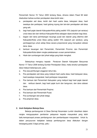 Pemerintah Nomor 72 Tahun 2005 tentang Desa, dimana dalam Pasal 68 telah 
disebutkan bahwa sumber pendapatan desa terdiri atas : 
a. pendapatan asli desa, terdiri dari hasil usaha desa, kekayaan desa, hasil 
swadaya dan partisipasi, hasil gotong royong dan lain-lain pendapatan asli desa 
yang sah. 
b. bagi hasil pajak daerah Kabupaten/Kota paling sedikit 10% (sepuluh per seratus) 
untuk desa dan dari retribusi Kabupaten/Kota sebagian diperuntukkan bagi desa. 
c. bagian dari dana perimbangan keuanga pusat dan daerah yang diterima oleh 
Kabupaten/Kota untuk Desa paling sedikit 10% (sepuluh per seratus), yang 
pembagiannya untuk setiap Desa secara proporsional yang merupakan alokasi 
dana desa. 
d. bantuan keuangan dari Pemerintah, Pemerintah Provinsi, dan Pemerintah 
Kabupaten/Kota dalam rangka pelaksanaan urusan pemerintahan. 
e. hibah dan sumbangan dari pihak ketiga yang tidak mengikat. 
Selanjutnya mengacu kepada Peraturan Daerah Kabupaten Banyumas 
Nomor 17 Tahun 2006 tentang Sumber Pendapatan Desa, maka struktur pendapatan 
desa meliputi beberapa pos, yaitu : 
a. Pos sisa perhitungan anggaran tahun lalu. 
b. Pos pendapatan asli desa yang meliputi hasil usaha desa, hasil kekayaan desa, 
hasil swadaya masyarakat, hasil partisipasi masyarakat. 
c. Pos bantuan dari Pemerintah Kabupaten yang meliputi bagi hasil pajak daerah 
dan retribusi daerah, bagi hasil pajak bumi dan bangunan, dan dana alokasi 
desa. 
d. Pos bantuan dari Pemerintah Propinsi. 
e. Pos bantuan dari Pemerintah Pusat. 
f. Pos sumbangan dari pihak ketiga. 
g. Pos pinjaman desa. 
2. Arah Kebijakan Belanja Desa 
Belanja pembangunan di Desa Dermaji Kecamatan Lumbir diarahkan dalam 
rangka mengupayakan pemberian pelayanan kepada masyarakat yang lebih 
baik,mempercepat proses pembangunan dan pemberdayaan masyarakat. Untuk itu 
dalam penyusunan kebijakan belanja pembangunan desa dilakukan dengan 
berpegang pada 3 (tiga) prinsip, yaitu : 
21 
 