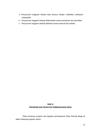 a. Penyusunan anggaran belanja desa disusun dengan melibatkan partisipasi 
masyarakat. 
b. Penyusunan anggaran belanja dilaksanakan secara transparan dan akuntabel. 
c. Penyusunan anggaran belanja dilakukan secara rasional dan realistis. 
BAB VI 
PROGRAM DAN KEGIATAN PEMBANGUNAN DESA 
Pada prinsipnya program dan kegiatan pembangunan Desa Dermaji dibagi ke 
dalam beberapa program utama : 
22 
 