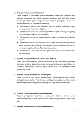 1. Program Pembangunan Infrastruktur 
Dalam program ini ditekankan adanya peningkatan sarana dan prasarana desa 
sehingga masyarakat akan dapat merasakan kehidupan yang lebih baik dengan 
tersedianya fasilitas publik yang memadai. Program peningkatan sarana dan 
prasarana ini dibagi ke dalam beberapa bidang : 
 Pembangunan sarana dan prasarana ekonomi, seperti peningkatan jalan, 
pembangunan jembatan dan sebagainya. 
 Pembangunan sarana dan prasarana pendidikan, seperti pembangunan gedung 
TK, rehab gedung sekolah, dan sebagainya. 
 Pembangunan sarana dan prasarana ibadah, seperti pembangunan masjid atau 
mushola. 
 Pembangunan sarana dan prasarana sosial, seperti pembangunan prasarana air 
bersih, pembangunan pos kamling, pembangunan gedung pertemuan RW dan RT, 
pembangunan gedung Karang Taruna dan sebagainya. 
 Pembangunan sarana dan prasarana pemerintah, seperti rehab kantor desa, 
dan sebagainya. 
2. Program Peningkatan Kualitas Sumber Daya Manusia 
Dalam program ini diarahkan kepada adanya sumber daya manusia yang semakin 
meningkat yang bisa diupayakan melalui pembangunan kesadaran pendidikan, dan 
penciptaan kesempatan pendidikan yang semakin luas, baik pendidikan formal 
maupun non formal. 
3. Program Peningkatan Kapasitas Kelembagaan 
Dalam program ini yang menjadi sasaran adalah lembaga pemerintahan maupun 
lembaga kemasyarakatan. Peran lembaga-lembaga ini sangat penting dalam rangka 
mendukung dan mendorong proses pembangunan yang sedang dilaksanakan. 
4. Program Peningkatan Kesejahteraan Masyarakat 
Program peningkatan kesejahteraan masyarakat diarahkan kepada upaya 
menumbuhkembangkan sifat kewirausahaan mandiri dengan melihat potensi yang 
ada. 
5. Program Pembangunan Pertanian dan Peternakan 
23 
 
