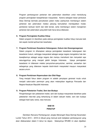 Program pembangunan pertanian dan peternakan diarahkan untuk mendukung 
program peningkatan kesejahteraan masyarakat. Karena sebagian besar penduduk 
Desa Dermaji bermata pencaharian petani maka usahauntuk membangun sistem 
pertanian dan peternakan melalui peluang kemudahan mendapatkan modal, 
pemberian bantuan benih dan bibit ternak, serta membangun sistem manajemen 
pertanian dan peternakan yang lebih baik harus terus dilakukan. 
6. Program Peningkatan Kualitas Hidup 
Dalam program ini diarahkan pada adanya peningkatan kualitas hidup manusia baik 
dari aspek mental spiritual dan kesehatan. 
7. Program Pembinaan Kesadaran Kebangsaan, Hukum dan Kewarganegaraan 
Dalam program ini diharapkan adanya peningkatan kesadaran kebangsaan dan 
kesadaran hukum, sehingga masyarakat sebagai warga negara mengetahui hak dan 
kewajibannya sebagai warga negara dan mampu memahami dan menyadari apa 
sesungguhnya yang menjadi jatidiri bangsa Indonesia. Upaya peningkatan 
kesadaran ini dilakukan melalui penyuluhan-penyuluhan, seminar, sarasehan dan 
sebagainya yang dilakukan kepada tokoh-tokoh masyarakat maupun masyarakat 
secara umum. 
8. Program Pembinaan Kepemudaan dan Olah Raga 
Yang menjadi fokus dalam program ini adalah penyiapan generasi muda untuk 
menjadi calon-calon pemimpin yang akan melanjutkan tegaknya Pancasila dan 
Negara Kesatuan Republik Indonesia. 
9. Program Pelestarian Tradisi, Seni dan Budaya 
Pengembangan dan pelestarian tradisi, seni dan budaya masyarakat diarahkan pada 
pelestarian nilai-nilai yang terkandung di dalam sebuah tradisi, seni dan budaya 
sebagai hasil cipta, karsa, rasa manusia. 
BAB VII 
PENUTUP 
Demikian Rencana Pembangunan Jangka Menengah Desa Dermaji Kecamatan 
Lumbir Tahun 2013 – 2018 ini dibuat yang memuat arah kebijakan pembangunan yang 
akan dilaksanakan dalam 5 tahun ke depan. Selanjutnya RPJMD ini akan dijadikan 
24 
 