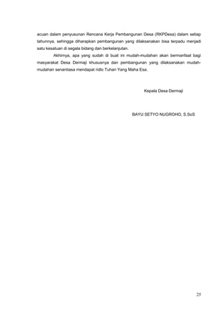 acuan dalam penyusunan Rencana Kerja Pembangunan Desa (RKPDesa) dalam setiap 
tahunnya, sehingga diharapkan pembangunan yang dilaksanakan bisa terpadu menjadi 
satu kesatuan di segala bidang dan berkelanjutan. 
Akhirnya, apa yang sudah di buat ini mudah-mudahan akan bermanfaat bagi 
masyarakat Desa Dermaji khususnya dan pembangunan yang dilaksanakan mudah-mudahan 
senantiasa mendapat ridlo Tuhan Yang Maha Esa. 
25 
Kepala Desa Dermaji 
BAYU SETYO NUGROHO, S.SoS 
 