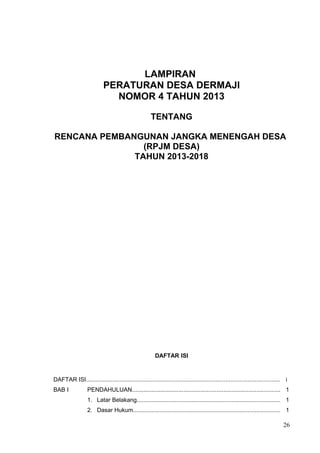 LAMPIRAN 
PERATURAN DESA DERMAJI 
NOMOR 4 TAHUN 2013 
TENTANG 
RENCANA PEMBANGUNAN JANGKA MENENGAH DESA 
(RPJM DESA) 
TAHUN 2013-2018 
DAFTAR ISI 
DAFTAR ISI.................................................................................................................... i 
BAB I PENDAHULUAN......................................................................................... 1 
1. Latar Belakang...................................................................................... 1 
2. Dasar Hukum........................................................................................ 1 
26 
 