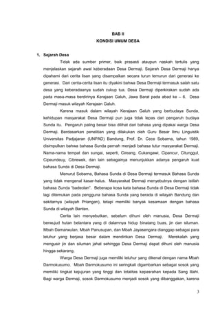 BAB II 
KONDISI UMUM DESA 
1. Sejarah Desa 
Tidak ada sumber primer, baik prasasti ataupun naskah tertulis yang 
menjelaskan sejarah awal keberadaan Desa Dermaji. Sejarah Desa Dermaji hanya 
dipahami dari cerita lisan yang disampaikan secara turun temurun dari generasi ke 
generasi. Dari cerita-cerita lisan itu diyakini bahwa Desa Dermaji termasuk salah satu 
desa yang keberadaanya sudah cukup tua. Desa Dermaji diperkirakan sudah ada 
pada masa-masa berdirinya Kerajaan Galuh, Jawa Barat pada abad ke – 6. Desa 
Dermaji masuk wilayah Kerajaan Galuh. 
Karena masuk dalam wilayah Kerajaan Galuh yang berbudaya Sunda, 
kehidupan masyarakat Desa Dermaji pun juga tidak lepas dari pengaruh budaya 
Sunda itu. Pengaruh paling besar bisa dilihat dari bahasa yang dipakai warga Desa 
Dermaji. Berdasarkan penelitian yang dilakukan oleh Guru Besar Ilmu Linguistik 
Universitas Padjajaran (UNPAD) Bandung, Prof. Dr. Cece Sobarna, tahun 1989, 
disimpulkan bahwa bahasa Sunda pernah menjadi bahasa tutur masyarakat Dermaji. 
Nama-nama tempat dan sungai, seperti, Cireang, Cukangawi, Cipancur, Citunggul, 
Cipeundeuy, Cibrewek, dan lain sebagainya menunjukkan adanya pengaruh kuat 
bahasa Sunda di Desa Dermaji. 
Menurut Sobarna, Bahasa Sunda di Desa Dermaji termasuk Bahasa Sunda 
yang tidak mengenal kasar-halus. Masyarakat Dermaji menyebutnya dengan istilah 
bahasa Sunda “badeolan”. Beberapa kosa kata bahasa Sunda di Desa Dermaji tidak 
lagi ditemukan pada pengguna bahasa Sunda yang berada di wilayah Bandung dan 
sekitarnya (wilayah Priangan), tetapi memiliki banyak kesamaan dengan bahasa 
Sunda di wilayah Banten. 
Cerita lain menyebutkan, sebelum dihuni oleh manusia, Desa Dermaji 
berwujud hutan belantara yang di dalamnya hidup binatang buas, jin dan siluman. 
Mbah Damarwulan, Mbah Panusupan, dan Mbah Jayasengara dianggap sebagai para 
leluhur yang berjasa besar dalam mendirikan Desa Dermaji. Merekalah yang 
mengusir jin dan siluman jahat sehingga Desa Dermaji dapat dihuni oleh manusia 
hingga sekarang. 
Warga Desa Dermaji juga memiliki leluhur yang dikenal dengan nama Mbah 
Darmokusumo. Mbah Darmokusumo ini seringkali digambarkan sebagai sosok yang 
memiliki tingkat kejujuran yang tinggi dan totalitas kepasrahan kepada Sang Illahi. 
Bagi warga Dermaji, sosok Darmokusumo menjadi sosok yang dibanggakan, karena 
3 
 