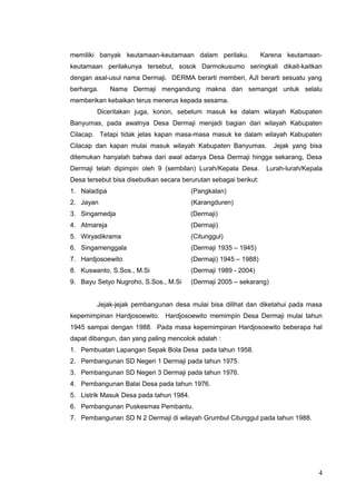 memiliki banyak keutamaan-keutamaan dalam perilaku. Karena keutamaan-keutamaan 
perilakunya tersebut, sosok Darmokusumo seringkali dikait-kaitkan 
dengan asal-usul nama Dermaji. DERMA berarti memberi, AJI berarti sesuatu yang 
berharga. Nama Dermaji mengandung makna dan semangat untuk selalu 
memberikan kebaikan terus menerus kepada sesama. 
Diceritakan juga, konon, sebelum masuk ke dalam wilayah Kabupaten 
Banyumas, pada awalnya Desa Dermaji menjadi bagian dari wilayah Kabupaten 
Cilacap. Tetapi tidak jelas kapan masa-masa masuk ke dalam wilayah Kabupaten 
Cilacap dan kapan mulai masuk wilayah Kabupaten Banyumas. Jejak yang bisa 
ditemukan hanyalah bahwa dari awal adanya Desa Dermaji hingga sekarang, Desa 
Dermaji telah dipimpin oleh 9 (sembilan) Lurah/Kepala Desa. Lurah-lurah/Kepala 
Desa tersebut bisa disebutkan secara berurutan sebagai berikut: 
1. Naladipa (Pangkalan) 
2. Jayan (Karangduren) 
3. Singamedja (Dermaji) 
4. Atmareja (Dermaji) 
5. Wiryadikrama (Citunggul) 
6. Singamenggala (Dermaji 1935 – 1945) 
7. Hardjosoewito (Dermaji) 1945 – 1988) 
8. Kuswanto, S.Sos., M.Si (Dermaji 1989 - 2004) 
9. Bayu Setyo Nugroho, S.Sos., M.Si (Dermaji 2005 – sekarang) 
Jejak-jejak pembangunan desa mulai bisa dilihat dan diketahui pada masa 
kepemimpinan Hardjosoewito. Hardjosoewito memimpin Desa Dermaji mulai tahun 
1945 sampai dengan 1988. Pada masa kepemimpinan Hardjosoewito beberapa hal 
dapat dibangun, dan yang paling mencolok adalah : 
1. Pembuatan Lapangan Sepak Bola Desa pada tahun 1958. 
2. Pembangunan SD Negeri 1 Dermaji pada tahun 1975. 
3. Pembangunan SD Negeri 3 Dermaji pada tahun 1976. 
4. Pembangunan Balai Desa pada tahun 1976. 
5. Listrik Masuk Desa pada tahun 1984. 
6. Pembangunan Puskesmas Pembantu. 
7. Pembangunan SD N 2 Dermaji di wilayah Grumbul Citunggul pada tahun 1988. 
4 
 
