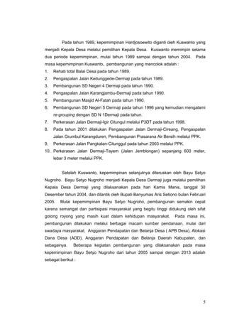Pada tahun 1989, kepemimpinan Hardjosoewito diganti oleh Kuswanto yang 
menjadi Kepala Desa melalui pemilihan Kepala Desa. Kuswanto memimpin selama 
dua periode kepemimpinan, mulai tahun 1989 sampai dengan tahun 2004. Pada 
masa kepemimpinan Kuswanto, pembangunan yang mencolok adalah : 
1. Rehab total Balai Desa pada tahun 1989. 
2. Pengaspalan Jalan Kedunggede-Dermaji pada tahun 1989. 
3. Pembangunan SD Negeri 4 Dermaji pada tahun 1990. 
4. Pengaspalan Jalan Karangjambu-Dermaji pada tahun 1990. 
5. Pembangunan Masjid Al-Fatah pada tahun 1990. 
6. Pembangunan SD Negeri 5 Dermaji pada tahun 1996 yang kemudian mengalami 
re-grouping dengan SD N 1Dermaji pada tahun. 
7. Perkerasan Jalan Dermaji-Igir Citungul melalui P3DT pada tahun 1998. 
8. Pada tahun 2001 dilakukan Pengaspalan Jalan Dermaji-Cireang, Pengaspalan 
Jalan Grumbul Karangduren, Pembangunan Prasarana Air Bersih melalui PPK. 
9. Perkerasan Jalan Pangkalan-Citunggul pada tahun 2003 melalui PPK. 
10. Perkerasan Jalan Dermaji-Tayem (Jalan Jemblongan) sepanjang 600 meter, 
lebar 3 meter melalui PPK. 
Setelah Kuswanto, kepemimpinan selanjutnya diteruskan oleh Bayu Setyo 
Nugroho. Bayu Setyo Nugroho menjadi Kepala Desa Dermaji juga melalui pemilihan 
Kepala Desa Dermaji yang dilaksanakan pada hari Kamis Manis, tanggal 30 
Desember tahun 2004, dan dilantik oleh Bupati Banyumas Aris Setiono bulan Februari 
2005. Mulai kepemimpinan Bayu Setyo Nugroho, pembangunan semakin cepat 
karena semangat dan partisipasi masyarakat yang begitu tinggi didukung oleh sifat 
gotong royong yang masih kuat dalam kehidupan masyarakat. Pada masa ini, 
pembangunan dilakukan melalui berbagai macam sumber pendanaan, mulai dari 
swadaya masyarakat, Anggaran Pendapatan dan Belanja Desa ( APB Desa), Alokasi 
Dana Desa (ADD), Anggaran Pendapatan dan Belanja Daerah Kabupaten, dan 
sebagainya. Beberapa kegiatan pembangunan yang dilaksanakan pada masa 
kepemimpinan Bayu Setyo Nugroho dari tahun 2005 sampai dengan 2013 adalah 
sebagai berikut : 
5 
 