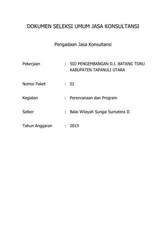 DOKUMEN SELEKSI UMUM JASA KONSULTANSI
Pengadaan Jasa Konsultansi
Pekerjaan : SID PENGEMBANGAN D.I. BATANG TORU
KABUPATEN TAPANULI UTARA
Nomor Paket : 02
Kegiatan : Perencanaan dan Program
Satker : Balai Wilayah Sungai Sumatera II
Tahun Anggaran : 2015
 