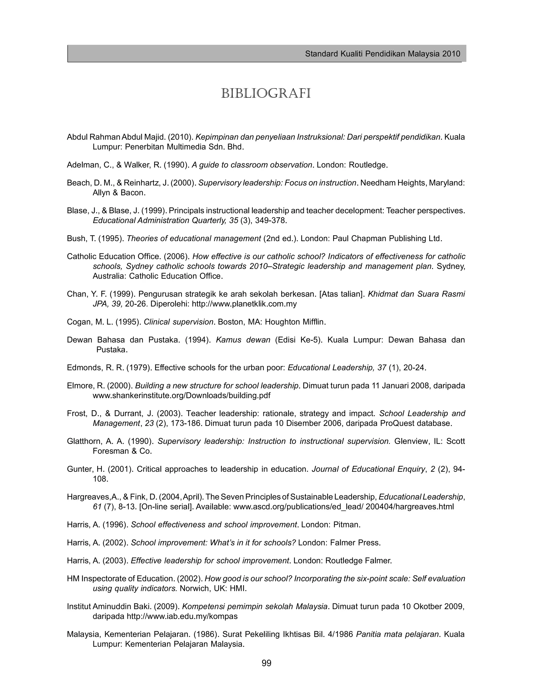Standard Kualiti Pendidikan Malaysia 2010




                                           BIBLIOGRAFI


Abdul Rahman Abdul Majid. (2010). Kepimpinan dan penyeliaan Instruksional: Dari perspektif pendidikan. Kuala
       Lumpur: Penerbitan Multimedia Sdn. Bhd.

Adelman, C., & Walker, R. (1990). A guide to classroom observation. London: Routledge.

Beach, D. M., & Reinhartz, J. (2000). Supervisory leadership: Focus on instruction. Needham Heights, Maryland:
      Allyn & Bacon.

Blase, J., & Blase, J. (1999). Principals instructional leadership and teacher decelopment: Teacher perspectives.
       Educational Administration Quarterly, 35 (3), 349-378.

Bush, T. (1995). Theories of educational management (2nd ed.). London: Paul Chapman Publishing Ltd.

Catholic Education Office. (2006). How effective is our catholic school? Indicators of effectiveness for catholic
       schools, Sydney catholic schools towards 2010–Strategic leadership and management plan. Sydney,
       Australia: Catholic Education Office.

Chan, Y. F. (1999). Pengurusan strategik ke arah sekolah berkesan. [Atas talian]. Khidmat dan Suara Rasmi
      JPA, 39, 20-26. Diperolehi: http://www.planetklik.com.my

Cogan, M. L. (1995). Clinical supervision. Boston, MA: Houghton Mifflin.

Dewan Bahasa dan Pustaka. (1994). Kamus dewan (Edisi Ke-5). Kuala Lumpur: Dewan Bahasa dan
      Pustaka.

Edmonds, R. R. (1979). Effective schools for the urban poor: Educational Leadership, 37 (1), 20-24.

Elmore, R. (2000). Building a new structure for school leadership. Dimuat turun pada 11 Januari 2008, daripada
      www.shankerinstitute.org/Downloads/building.pdf

Frost, D., & Durrant, J. (2003). Teacher leadership: rationale, strategy and impact. School Leadership and
       Management, 23 (2), 173-186. Dimuat turun pada 10 Disember 2006, daripada ProQuest database.

Glatthorn, A. A. (1990). Supervisory leadership: Instruction to instructional supervision. Glenview, IL: Scott
       Foresman & Co.

Gunter, H. (2001). Critical approaches to leadership in education. Journal of Educational Enquiry, 2 (2), 94-
      108.

Hargreaves,A., & Fink, D. (2004,April). The Seven Principles of Sustainable Leadership, Educational Leadership,
      61 (7), 8-13. [On-line serial]. Available: www.ascd.org/publications/ed_lead/ 200404/hargreaves.html

Harris, A. (1996). School effectiveness and school improvement. London: Pitman.

Harris, A. (2002). School improvement: What’s in it for schools? London: Falmer Press.

Harris, A. (2003). Effective leadership for school improvement. London: Routledge Falmer.

HM Inspectorate of Education. (2002). How good is our school? Incorporating the six-point scale: Self evaluation
      using quality indicators. Norwich, UK: HMI.

Institut Aminuddin Baki. (2009). Kompetensi pemimpin sekolah Malaysia. Dimuat turun pada 10 Okotber 2009,
         daripada http://www.iab.edu.my/kompas

Malaysia, Kementerian Pelajaran. (1986). Surat Pekeliling Ikhtisas Bil. 4/1986 Panitia mata pelajaran. Kuala
      Lumpur: Kementerian Pelajaran Malaysia.

                                                       99
 