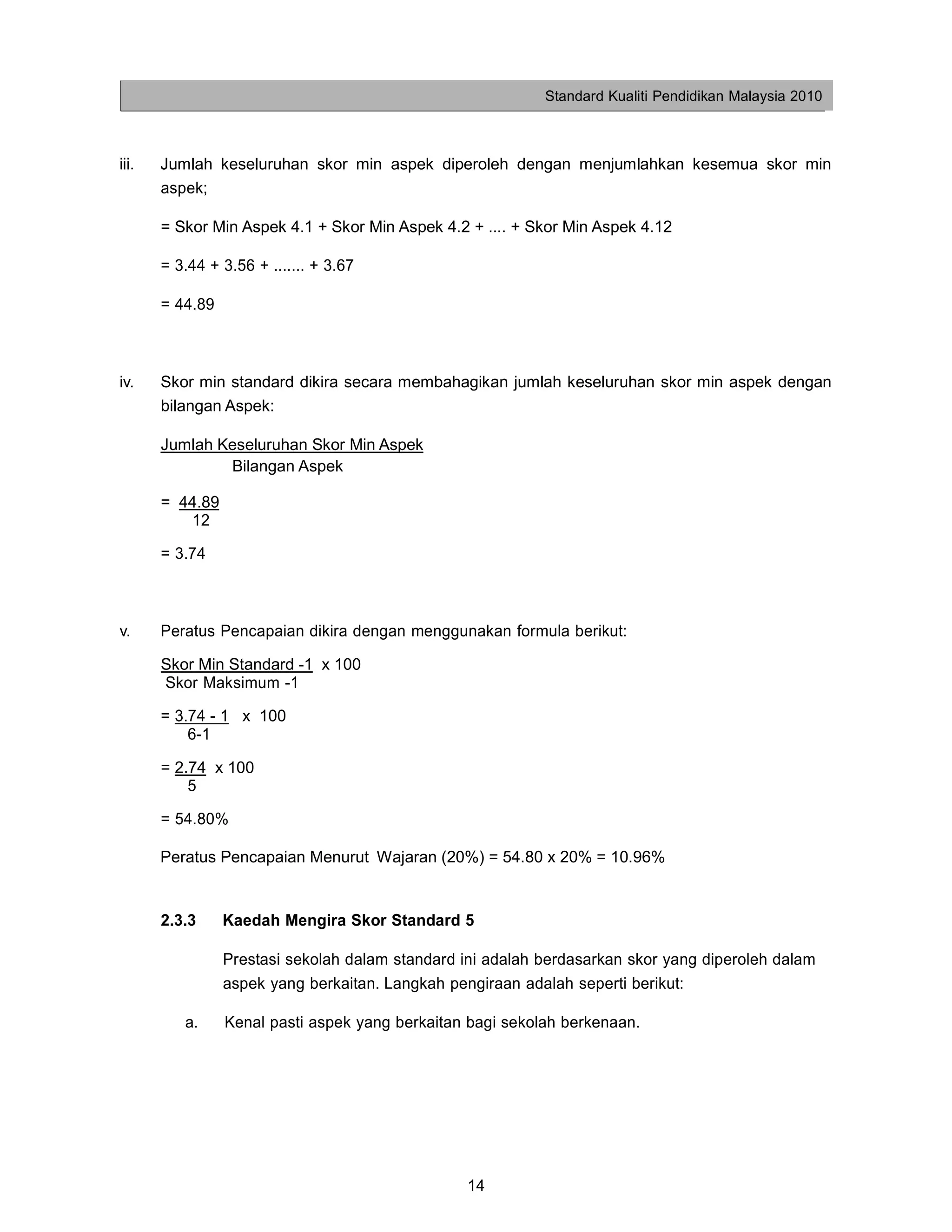 Standard Kualiti Pendidikan Malaysia 2010



iii.   Jumlah keseluruhan skor min aspek diperoleh dengan menjumlahkan kesemua skor min
       aspek;

       = Skor Min Aspek 4.1 + Skor Min Aspek 4.2 + .... + Skor Min Aspek 4.12

       = 3.44 + 3.56 + ....... + 3.67

       = 44.89



iv.    Skor min standard dikira secara membahagikan jumlah keseluruhan skor min aspek dengan
       bilangan Aspek:

       Jumlah Keseluruhan Skor Min Aspek
               Bilangan Aspek

       = 44.89
          12

       = 3.74



v.     Peratus Pencapaian dikira dengan menggunakan formula berikut:

       Skor Min Standard -1 x 100
       Skor Maksimum -1

       = 3.74 - 1 x 100
           6-1

       = 2.74 x 100
           5

       = 54.80%

       Peratus Pencapaian Menurut Wajaran (20%) = 54.80 x 20% = 10.96%


       2.3.3     Kaedah Mengira Skor Standard 5

                 Prestasi sekolah dalam standard ini adalah berdasarkan skor yang diperoleh dalam
                 aspek yang berkaitan. Langkah pengiraan adalah seperti berikut:

          a.     Kenal pasti aspek yang berkaitan bagi sekolah berkenaan.




                                                  14
 