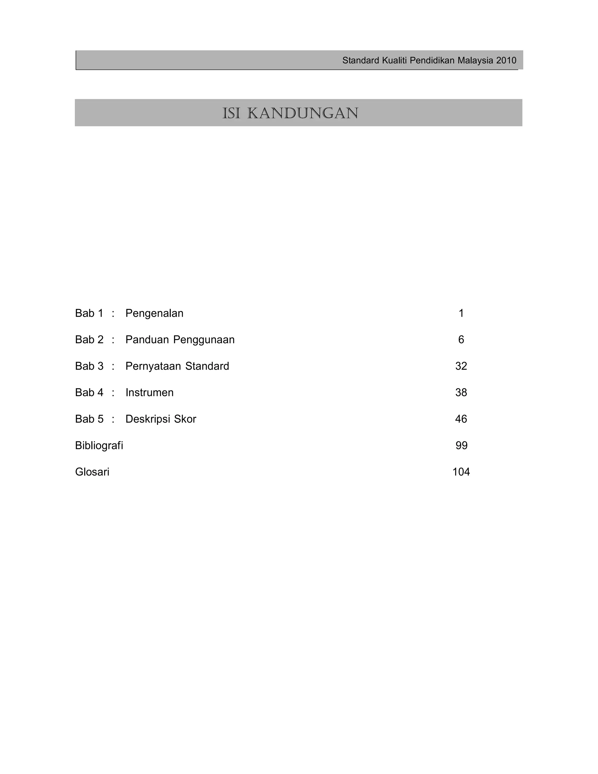 Standard Kualiti Pendidikan Malaysia 2010




                         ISI KANDUNGAN




Bab 1 : Pengenalan                                             1

Bab 2 : Panduan Penggunaan                                     6

Bab 3 : Pernyataan Standard                                   32

Bab 4 : Instrumen                                             38

Bab 5 : Deskripsi Skor                                        46

Bibliografi                                                   99

Glosari                                                      104
 