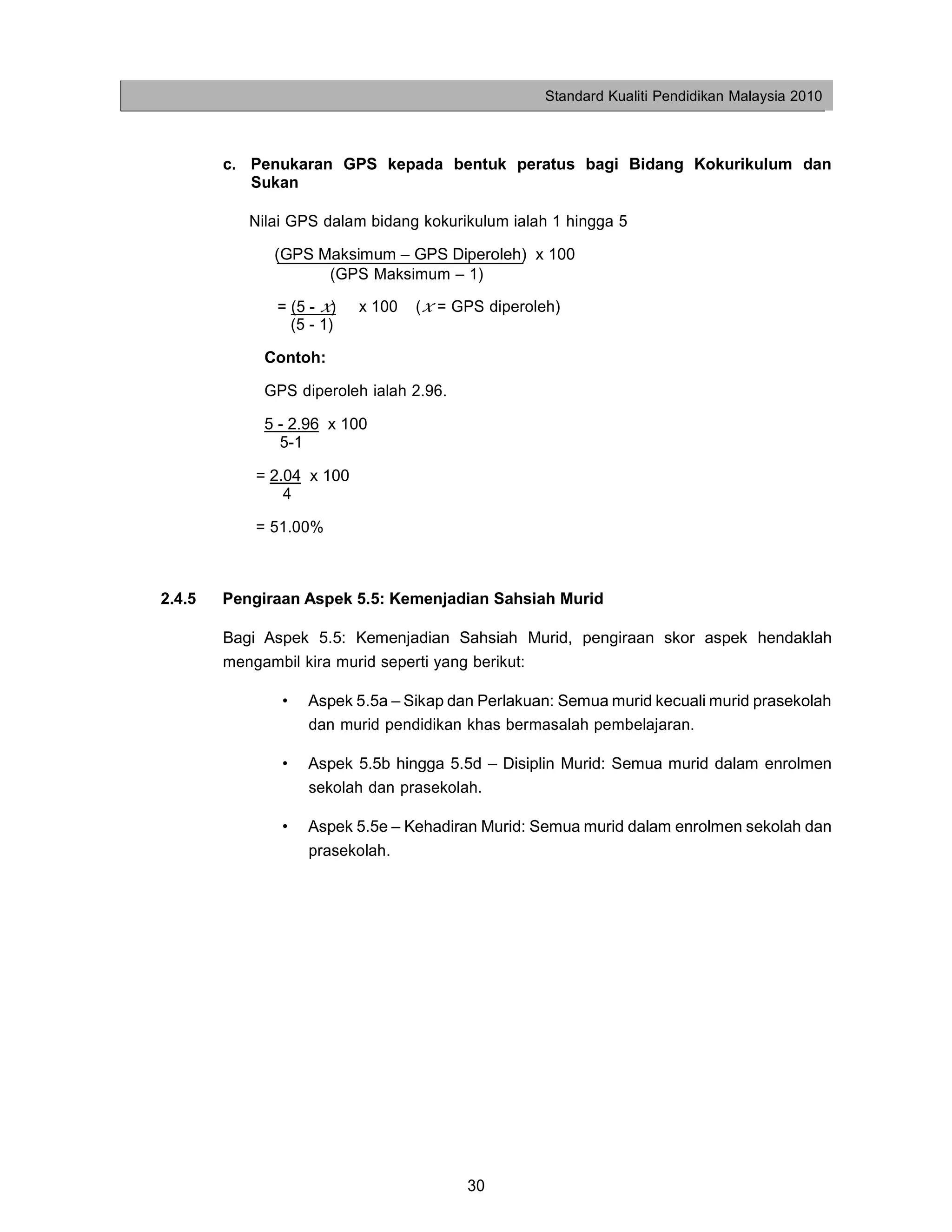 Standard Kualiti Pendidikan Malaysia 2010



        c. Penukaran GPS kepada bentuk peratus bagi Bidang Kokurikulum dan
           Sukan

           Nilai GPS dalam bidang kokurikulum ialah 1 hingga 5

              (GPS Maksimum – GPS Diperoleh) x 100
                    (GPS Maksimum – 1)

              = (5 - x)    x 100   (x = GPS diperoleh)
                (5 - 1)

             Contoh:

             GPS diperoleh ialah 2.96.

             5 - 2.96 x 100
               5-1

            = 2.04 x 100
                4

            = 51.00%



2.4.5   Pengiraan Aspek 5.5: Kemenjadian Sahsiah Murid

        Bagi Aspek 5.5: Kemenjadian Sahsiah Murid, pengiraan skor aspek hendaklah
        mengambil kira murid seperti yang berikut:

               •   Aspek 5.5a – Sikap dan Perlakuan: Semua murid kecuali murid prasekolah
                   dan murid pendidikan khas bermasalah pembelajaran.

               •   Aspek 5.5b hingga 5.5d – Disiplin Murid: Semua murid dalam enrolmen
                   sekolah dan prasekolah.

               •   Aspek 5.5e – Kehadiran Murid: Semua murid dalam enrolmen sekolah dan
                   prasekolah.




                                         30
 