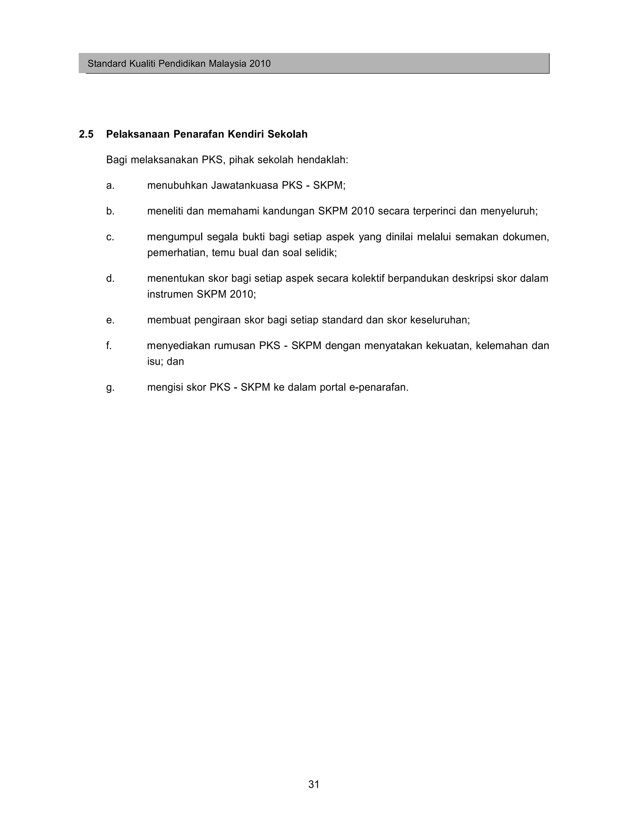 Standard Kualiti Pendidikan Malaysia 2010




2.5   Pelaksanaan Penarafan Kendiri Sekolah

      Bagi melaksanakan PKS, pihak sekolah hendaklah:

      a.      menubuhkan Jawatankuasa PKS - SKPM;

      b.      meneliti dan memahami kandungan SKPM 2010 secara terperinci dan menyeluruh;

      c.      mengumpul segala bukti bagi setiap aspek yang dinilai melalui semakan dokumen,
              pemerhatian, temu bual dan soal selidik;

      d.      menentukan skor bagi setiap aspek secara kolektif berpandukan deskripsi skor dalam
              instrumen SKPM 2010;

      e.      membuat pengiraan skor bagi setiap standard dan skor keseluruhan;

      f.      menyediakan rumusan PKS - SKPM dengan menyatakan kekuatan, kelemahan dan
              isu; dan

      g.      mengisi skor PKS - SKPM ke dalam portal e-penarafan.




                                              31
 