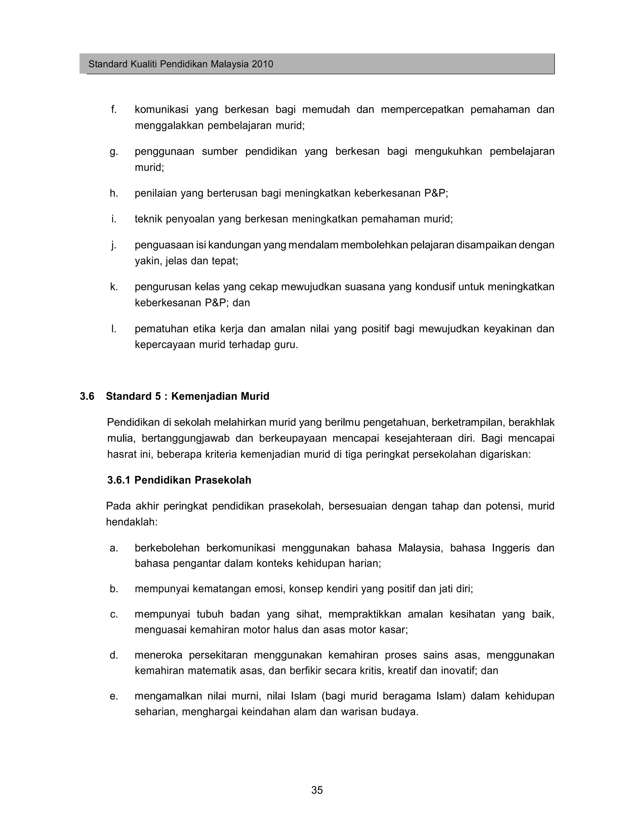 Standard Kualiti Pendidikan Malaysia 2010



       f.   komunikasi yang berkesan bagi memudah dan mempercepatkan pemahaman dan
            menggalakkan pembelajaran murid;

      g.    penggunaan sumber pendidikan yang berkesan bagi mengukuhkan pembelajaran
            murid;

      h.    penilaian yang berterusan bagi meningkatkan keberkesanan P&P;

       i.   teknik penyoalan yang berkesan meningkatkan pemahaman murid;

       j.   penguasaan isi kandungan yang mendalam membolehkan pelajaran disampaikan dengan
            yakin, jelas dan tepat;

      k.    pengurusan kelas yang cekap mewujudkan suasana yang kondusif untuk meningkatkan
            keberkesanan P&P; dan

       l.   pematuhan etika kerja dan amalan nilai yang positif bagi mewujudkan keyakinan dan
            kepercayaan murid terhadap guru.



3.6   Standard 5 : Kemenjadian Murid

      Pendidikan di sekolah melahirkan murid yang berilmu pengetahuan, berketrampilan, berakhlak
      mulia, bertanggungjawab dan berkeupayaan mencapai kesejahteraan diri. Bagi mencapai
      hasrat ini, beberapa kriteria kemenjadian murid di tiga peringkat persekolahan digariskan:

      3.6.1 Pendidikan Prasekolah

      Pada akhir peringkat pendidikan prasekolah, bersesuaian dengan tahap dan potensi, murid
      hendaklah:

      a.    berkebolehan berkomunikasi menggunakan bahasa Malaysia, bahasa Inggeris dan
            bahasa pengantar dalam konteks kehidupan harian;

      b.    mempunyai kematangan emosi, konsep kendiri yang positif dan jati diri;

      c.    mempunyai tubuh badan yang sihat, mempraktikkan amalan kesihatan yang baik,
            menguasai kemahiran motor halus dan asas motor kasar;

      d.    meneroka persekitaran menggunakan kemahiran proses sains asas, menggunakan
            kemahiran matematik asas, dan berfikir secara kritis, kreatif dan inovatif; dan

      e.    mengamalkan nilai murni, nilai Islam (bagi murid beragama Islam) dalam kehidupan
            seharian, menghargai keindahan alam dan warisan budaya.




                                                35
 
