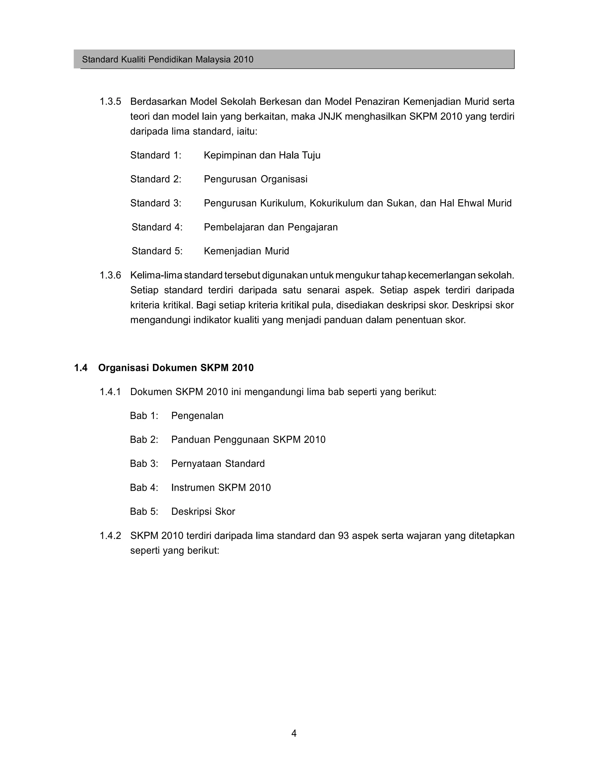 Standard Kualiti Pendidikan Malaysia 2010



      1.3.5 Berdasarkan Model Sekolah Berkesan dan Model Penaziran Kemenjadian Murid serta
            teori dan model lain yang berkaitan, maka JNJK menghasilkan SKPM 2010 yang terdiri
            daripada lima standard, iaitu:

            Standard 1:       Kepimpinan dan Hala Tuju

            Standard 2:       Pengurusan Organisasi

            Standard 3:       Pengurusan Kurikulum, Kokurikulum dan Sukan, dan Hal Ehwal Murid

            Standard 4:       Pembelajaran dan Pengajaran

            Standard 5:       Kemenjadian Murid

      1.3.6 Kelima-lima standard tersebut digunakan untuk mengukur tahap kecemerlangan sekolah.
            Setiap standard terdiri daripada satu senarai aspek. Setiap aspek terdiri daripada
            kriteria kritikal. Bagi setiap kriteria kritikal pula, disediakan deskripsi skor. Deskripsi skor
            mengandungi indikator kualiti yang menjadi panduan dalam penentuan skor.



1.4   Organisasi Dokumen SKPM 2010

      1.4.1 Dokumen SKPM 2010 ini mengandungi lima bab seperti yang berikut:

            Bab 1:    Pengenalan

            Bab 2:    Panduan Penggunaan SKPM 2010

            Bab 3:    Pernyataan Standard

            Bab 4:    Instrumen SKPM 2010

            Bab 5:    Deskripsi Skor

      1.4.2 SKPM 2010 terdiri daripada lima standard dan 93 aspek serta wajaran yang ditetapkan
            seperti yang berikut:




                                                    4
 