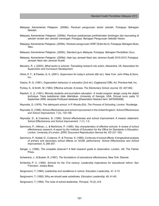 Standard Kualiti Pendidikan Malaysia 2010



Malaysia, Kementerian Pelajaran. (2008b). Panduan pengurusan kantin sekolah. Putrajaya: Bahagian
      Sekolah.

Malaysia, Kementerian Pelajaran. (2009a). Panduan pelaksanaan perkhidmatan bimbingan dan kaunseling di
      sekolah rendah dan sekolah menengah. Putrajaya: Bahagian Pengurusan Sekolah Harian.

Malaysia, Kementerian Pelajaran. (2009b). Panduan pengurusan SPBT (Edisi Ke-2). Putrajaya: Bahagian Buku
      Teks.

Malaysia, Kementerian Pelajaran. (2009c). Standard guru Malaysia. Putrajaya: Bahagian Pendidikan Guru.

Malaysia, Kementerian Pelajaran. (2009d). Hala tuju Jemaah Nazir dan Jaminan Kualiti 2010-2015. Putrajaya:
      Jemaah Nazir dan Jaminan Kualiti.

Marzano, R. J. (2003). What works in schools: Translating research into action. Alexandria, VA: Association for
      Supervision and Curriculum Development.

Olivia, P. F., & Pawlas, G. E. (2001). Supervision for today’s schools (6th ed.). New York: John Wiley & Sons,
        Inc.

Owens, R. G. (1981). Organization behaviour in education (2nd ed.). Eaglewood Cliffs, NJ: Prentice-Hall, Inc.

Purkey, S., & Smith, M. (1983). Effective schools: A review. The Elementary School Journal, 83, 427-462.

Rawitch, C. Z. (1991). Minority students and journalism education: A model program design using the delphi
      technique. Tesis kedoktoran tidak diterbitkan. University of Georgia, USA. Dimuat turun pada 12
      September 2006, daripada ProQuest database [Dissertation Abstract Item: AAT9300498]

Reynolds, D. (1976). The delinquent school. In P. Woods (Ed). The Process of Schooling. London: Routledge.

Reynolds, D. (1996). School effectiveness and school improvement in the United Kingdom: School Effectiveness
      and School Improvement, 7 (2), 133-158.

Reynolds, D., & Creemers, B. (1990). School effectiveness and school improvement: A mission statement:
      School Effectiveness and School Improvement, 1 (1), 1-3.

Sammons, P., Hillman, J., & Mortimore, P. (1995). Key characteristics of effective schools: A review of school
     effectiveness research. A report by the Institute of Education for the Office for Standards in Education.
     London: University of London. (ERIC Document Reproduction Service No. ED 231 183)

Sammons, P., Nuttall, D., Cuttance, P., & Thomas, S. (1995). Continuity of school effects: A longitudinal analysis
     of primary and secondary school effects on GCSE performance: School Effectiveness and School
     Improvement, 6, 285-307.

Sanger, J. (1996). The complete observer? A field research guide to observation. London, UK: The Falmer
      Press.

Scheerens, J., & Bosker, R. (1997). The foundations of educational effectiveness. New York: Elsevier.

Schlechty, P. C. (1990). Schools for the 21st century: Leadership imperatives for educational reform. San
      Francisco: Jossey Bass.

Sergiovanni, T. (1984). Leadership and excellence in school. Education Leadership, 41, 4-13.

Sergiovanni, T. (1992). Why we should seek substitutes. Education Leadership, 49, 41-45.

Sergiovanni, T. (1994). The roots of school leadership. Principal, 74 (2), 6-8.




                                                       101
 