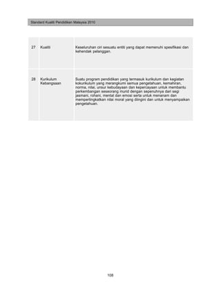 Standard Kualiti Pendidikan Malaysia 2010




27    Kualiti               Keseluruhan ciri sesuatu entiti yang dapat memenuhi spesifikasi dan
                            kehendak pelanggan.




28    Kurikulum             Suatu program pendidikan yang termasuk kurikulum dan kegiatan
      Kebangsaan            kokurikulum yang merangkumi semua pengetahuan, kemahiran,
                            norma, nilai, unsur kebudayaan dan kepercayaan untuk membantu
                            perkembangan seseorang murid dengan sepenuhnya dari segi
                            jasmani, rohani, mental dan emosi serta untuk menanam dan
                            mempertingkatkan nilai moral yang diingini dan untuk menyampaikan
                            pengetahuan.




                                              108
 