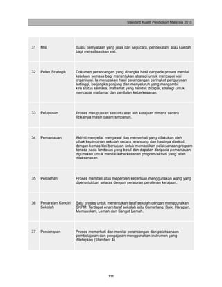 Standard Kualiti Pendidikan Malaysia 2010




31   Misi                Suatu pernyataan yang jelas dari segi cara, pendekatan, atau kaedah
                         bagi merealisasikan visi.




32   Pelan Strategik     Dokumen perancangan yang dirangka hasil daripada proses menilai
                         keadaan semasa bagi menentukan strategi untuk mencapai visi
                         organisasi. Ia merupakan hasil perancangan peringkat pengurusan
                         tertinggi, berjangka panjang dan menyeluruh yang mengambil
                         kira status semasa, matlamat yang hendak dicapai, strategi untuk
                         mencapai matlamat dan penilaian keberkesanan.




33   Pelupusan           Proses melupuskan sesuatu aset alih kerajaan dimana secara
                         fizikalnya masih dalam simpanan.




34   Pemantauan          Aktiviti menyelia, mengawal dan memerhati yang dilakukan oleh
                         pihak kepimpinan sekolah secara terancang dan hasilnya direkod
                         dengan kemas kini bertujuan untuk memastikan pelaksanaan program
                         berada pada landasan yang betul dan dapatan daripada pemantauan
                         digunakan untuk menilai keberkesanan program/aktiviti yang telah
                         dilaksanakan.




35   Perolehan           Proses membeli atau meperoleh keperluan menggunakan wang yang
                         diperuntukkan selaras dengan peraturan perolehan kerajaan.




36   Penarafan Kendiri   Satu proses untuk menentukan taraf sekolah dengan menggunakan
     Sekolah             SKPM. Terdapat enam taraf sekolah iaitu Cemerlang, Baik, Harapan,
                         Memuaskan, Lemah dan Sangat Lemah.




37   Pencerapan          Proses memerhati dan menilai perancangan dan pelaksanaan
                         pembelajaran dan pengajaran menggunakan instrumen yang
                         ditetapkan (Standard 4).




                                           111
 