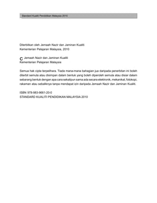 Standard Kualiti Pendidikan Malaysia 2010




Diterbitkan oleh Jemaah Nazir dan Jaminan Kualiti
Kementerian Pelajaran Malaysia, 2010


c Jemaah Nazir dan Jaminan Kualiti
Kementerian Pelajaran Malaysia


Semua hak cipta terpelihara. Tiada mana-mana bahagian jua daripada penerbitan ini boleh
diterbit semula atau disimpan dalam bentuk yang boleh diperoleh semula atau disiar dalam
sebarang bentuk dengan apa cara sekalipun sama ada secara elektronik, mekanikal, fotokopi,
rakaman atau sebaliknya tanpa mendapat izin daripada Jemaah Nazir dan Jaminan Kualiti.

ISBN 978-983-9661-20-0
STANDARD KUALITI PENDIDIKAN MALAYSIA 2010
 