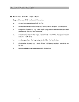 Standard Kualiti Pendidikan Malaysia 2010




2.5   Pelaksanaan Penarafan Kendiri Sekolah

      Bagi melaksanakan PKS, pihak sekolah hendaklah:

      a.      menubuhkan Jawatankuasa PKS - SKPM;

      b.      meneliti dan memahami kandungan SKPM 2010 secara terperinci dan menyeluruh;

      c.      mengumpul segala bukti bagi setiap aspek yang dinilai melalui semakan dokumen,
              pemerhatian, temu bual dan soal selidik;

      d.      menentukan skor bagi setiap aspek secara kolektif berpandukan deskripsi skor dalam
              instrumen SKPM 2010;

      e.      membuat pengiraan skor bagi setiap standard dan skor keseluruhan;

      f.      menyediakan rumusan PKS - SKPM dengan menyatakan kekuatan, kelemahan dan
              isu; dan

      g.      mengisi skor PKS - SKPM ke dalam portal e-penarafan.




                                              31
 