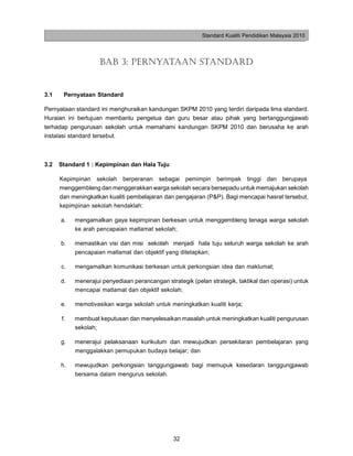 Standard Kualiti Pendidikan Malaysia 2010




                    BAB 3: PERNYATAAN STANDARD


3.1    Pernyataan Standard

Pernyataan standard ini menghuraikan kandungan SKPM 2010 yang terdiri daripada lima standard.
Huraian ini bertujuan membantu pengetua dan guru besar atau pihak yang bertanggungjawab
terhadap pengurusan sekolah untuk memahami kandungan SKPM 2010 dan berusaha ke arah
instalasi standard tersebut.



3.2   Standard 1 : Kepimpinan dan Hala Tuju

      Kepimpinan sekolah berperanan sebagai pemimpin berimpak tinggi dan berupaya
      menggembleng dan menggerakkan warga sekolah secara bersepadu untuk memajukan sekolah
      dan meningkatkan kualiti pembelajaran dan pengajaran (P&P). Bagi mencapai hasrat tersebut,
      kepimpinan sekolah hendaklah:

      a.   mengamalkan gaya kepimpinan berkesan untuk menggembleng tenaga warga sekolah
           ke arah pencapaian matlamat sekolah;

      b.   memastikan visi dan misi sekolah menjadi hala tuju seluruh warga sekolah ke arah
           pencapaian matlamat dan objektif yang ditetapkan;

      c.   mengamalkan komunikasi berkesan untuk perkongsian idea dan maklumat;

      d.   menerajui penyediaan perancangan strategik (pelan strategik, taktikal dan operasi) untuk
           mencapai matlamat dan objektif sekolah;

      e.   memotivasikan warga sekolah untuk meningkatkan kualiti kerja;

      f.   membuat keputusan dan menyelesaikan masalah untuk meningkatkan kualiti pengurusan
           sekolah;

      g.   menerajui pelaksanaan kurikulum dan mewujudkan persekitaran pembelajaran yang
           menggalakkan pemupukan budaya belajar; dan

      h.   mewujudkan perkongsian tanggungjawab bagi memupuk kesedaran tanggungjawab
           bersama dalam mengurus sekolah.




                                                32
 