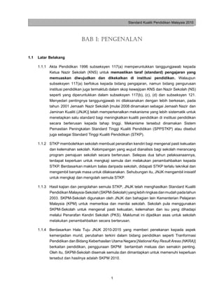 Standard Kualiti Pendidikan Malaysia 2010




                              BAB 1: PENGENALAN


1.1   Latar Belakang

      1.1.1 Akta Pendidikan 1996 subseksyen 117(a) memperuntukkan tanggungjawab kepada
            Ketua Nazir Sekolah (KNS) untuk memastikan taraf (standard) pengajaran yang
            memuaskan diwujudkan dan dikekalkan di institusi pendidikan. Walaupun
            subseksyen 117(a) berfokus kepada bidang pengajaran, namun bidang pengurusan
            institusi pendidikan juga termaktub dalam skop kewajipan KNS dan Nazir Sekolah (NS)
            seperti yang diperuntukkan dalam subseksyen 117(b), (c), (d) dan subseksyen 121.
            Menyedari pentingnya tanggungjawab ini dilaksanakan dengan lebih berkesan, pada
            tahun 2001 Jemaah Nazir Sekolah [mulai 2008 dinamakan sebagai Jemaah Nazir dan
            Jaminan Kualiti (JNJK)] telah memperkenalkan mekanisme yang lebih sistematik untuk
            menetapkan satu standard bagi meningkatkan kualiti pendidikan di institusi pendidikan
            secara berterusan kepada tahap tinggi. Mekanisme tersebut dinamakan Sistem
            Pemastian Peningkatan Standard Tinggi Kualiti Pendidikan (SPPSTKP) atau disebut
            juga sebagai Standard Tinggi Kualiti Pendidikan (STKP).

      1.1.2 STKP membolehkan sekolah membuat penarafan kendiri bagi mengenal pasti kekuatan
            dan kelemahan sekolah. Kelompangan yang wujud dianalisis bagi sekolah merancang
            program pemajuan sekolah secara berterusan. Selepas dua tahun pelaksanaannya,
            terdapat keperluan untuk mengkaji semula dan melakukan penambahbaikan kepada
            STKP. Berdasarkan maklum balas daripada sekolah, didapati STKP terlalu teknikal dan
            mengambil banyak masa untuk dilaksanakan. Sehubungan itu, JNJK mengambil inisiatif
            untuk mengkaji dan mengolah semula STKP.

      1.1.3 Hasil kajian dan pengolahan semula STKP, JNJK telah menghasilkan Standard Kualiti
            Pendidikan Malaysia-Sekolah (SKPM-Sekolah) yang lebih ringkas dan mudah pada tahun
            2003. SKPM-Sekolah digunakan oleh JNJK dan bahagian lain Kementerian Pelajaran
            Malaysia (KPM) untuk memeriksa dan menilai sekolah. Sekolah pula menggunakan
            SKPM-Sekolah untuk mengenal pasti kekuatan, kelemahan dan isu yang dihadapi
            melalui Penarafan Kendiri Sekolah (PKS). Maklumat ini dijadikan asas untuk sekolah
            melakukan penambahbaikan secara berterusan.

      1.1.4 Berdasarkan Hala Tuju JNJK 2010-2015 yang memberi penekanan kepada aspek
            kemenjadian murid, perubahan terkini dalam bidang pendidikan seperti Tranformasi
            Pendidikan dan Bidang Keberhasilan Utama Negara [National Key Result Areas (NKRA)]
            berkaitan pendidikan, penggunaan SKPM bertambah meluas dan semakin penting.
            Oleh itu, SKPM-Sekolah disemak semula dan dimantapkan untuk memenuhi keperluan
            tersebut dan hasilnya adalah SKPM 2010.




                                               1
 