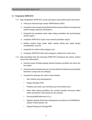 Standard Kualiti Pendidikan Malaysia 2010



1.2   Penghasilan SKPM 2010

      1.2.1 Bagi menghasilkan SKPM 2010, prinsip yang diguna pakai adalah seperti yang berikut:

             a. mempunyai kesinambungan dengan SKPM-Sekolah (2003);

             b. merangkumi semua aspek yang kritikal berkaitan proses pendidikan dan pengurusan
                sekolah sebagai organisasi pembelajaran;

             c. mengambil kira perubahan terkini dalam bidang pendidikan dan perkembangan
                semasa negara;

             d. menjadikan SKPM 2010 rujukan induk standard pendidikan negara;

             e. berfokus kepada fungsi proses dalam sesuatu bidang atau aspek dengan
                menitikberatkan outcome;

             f.   mengambil kira maklum balas pengguna; dan

             g. menjadikan SKPM 2010 lebih mesra pengguna, praktikal dan mudah diurus.

      1.2.2 Bagi memastikan skop dan kandungan SKPM 2010 menyeluruh dan relevan, perkara
            yang berikut dilaksanakan:

             a. membuat rujukan terhadap pelbagai standard berkaitan pendidikan dari dalam dan
                luar negara;

             b. membuat rujukan terhadap dokumen, buku dan literatur terutamanya yang berkaitan
                kepimpinan, pengurusan dan pedagogi;

             c. memperoleh pandangan dan maklum balas daripada:

                  •   Nazir Sekolah yang berpengalaman;

                  •   Pegawai Bahagian KPM;

                  •   Pengetua, guru besar, guru cemerlang, guru dan kesatuan guru;

                  •   Pakar dalam bidang pendidikan dari universiti tempatan khususnya dalam
                      disiplin penyelidikan serta pengukuran dan penilaian;

                  •   Perunding NKRA (McKinsey & Co.);

                  •   Pegawai daripada Performance Management and Delivery Unit (PEMANDU),
                      Jabatan Perdana Menteri; dan

                  •   Pegawai Pengurusan Tertinggi KPM.




                                               2
 