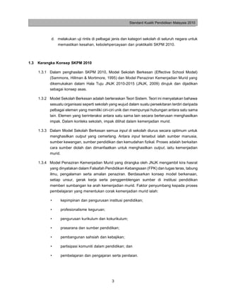Standard Kualiti Pendidikan Malaysia 2010



             d. melakukan uji rintis di pelbagai jenis dan kategori sekolah di seluruh negara untuk
                memastikan kesahan, kebolehpercayaan dan praktikaliti SKPM 2010.



1.3   Kerangka Konsep SKPM 2010

      1.3.1 Dalam penghasilan SKPM 2010, Model Sekolah Berkesan (Effective School Model)
            (Sammons, Hillman & Mortimore, 1995) dan Model Penaziran Kemenjadian Murid yang
            dikemukakan dalam Hala Tuju JNJK 2010-2015 (JNJK, 2009) dirujuk dan dijadikan
            sebagai konsep asas.

      1.3.2 Model Sekolah Berkesan adalah berteraskan Teori Sistem. Teori ini menyatakan bahawa
            sesuatu organisasi seperti sekolah yang wujud dalam suatu persekitaran terdiri daripada
            pelbagai elemen yang memiliki ciri-ciri unik dan mempunyai hubungan antara satu sama
            lain. Elemen yang berinteraksi antara satu sama lain secara berterusan menghasilkan
            impak. Dalam konteks sekolah, impak dilihat dalam kemenjadian murid.

      1.3.3 Dalam Model Sekolah Berkesan semua input di sekolah diurus secara optimum untuk
            menghasilkan output yang cemerlang. Antara input tersebut ialah sumber manusia,
            sumber kewangan, sumber pendidikan dan kemudahan fizikal. Proses adalah berkaitan
            cara sumber diolah dan dimanfaatkan untuk menghasilkan output, iaitu kemenjadian
            murid.

      1.3.4 Model Penaziran Kemenjadian Murid yang dirangka oleh JNJK mengambil kira hasrat
            yang dinyatakan dalam Falsafah Pendidikan Kebangsaan (FPK) dan tugas teras, tabung
            ilmu, pengalaman serta amalan penaziran. Berdasarkan konsep model berkenaan,
            setiap unsur, gerak kerja serta penggemblengan sumber di institusi pendidikan
            memberi sumbangan ke arah kemenjadian murid. Faktor penyumbang kepada proses
            pembelajaran yang menentukan corak kemenjadian murid ialah:

            •     kepimpinan dan pengurusan institusi pendidikan;

            •     profesionalisme keguruan;

            •     pengurusan kurikulum dan kokurikulum;

            •     prasarana dan sumber pendidikan;

            •     pembangunan sahsiah dan kebajikan;

            •     partisipasi komuniti dalam pendidikan; dan

            •     pembelajaran dan pengajaran serta penilaian.




                                                3
 