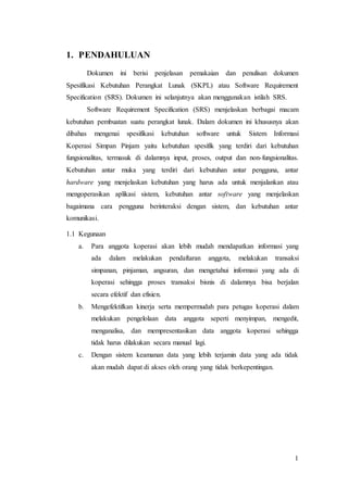 1
1. PENDAHULUAN
Dokumen ini berisi penjelasan pemakaian dan penulisan dokumen
Spesifikasi Kebutuhan Perangkat Lunak (SKPL) atau Software Requirement
Specification (SRS). Dokumen ini selanjutnya akan menggunakan istilah SRS.
Software Requirement Specification (SRS) menjelaskan berbagai macam
kebutuhan pembuatan suatu perangkat lunak. Dalam dokumen ini khususnya akan
dibahas mengenai spesifikasi kebutuhan software untuk Sistem Informasi
Koperasi Simpan Pinjam yaitu kebutuhan spesifik yang terdiri dari kebutuhan
fungsionalitas, termasuk di dalamnya input, proses, output dan non-fungsionalitas.
Kebutuhan antar muka yang terdiri dari kebutuhan antar pengguna, antar
hardware yang menjelaskan kebutuhan yang harus ada untuk menjalankan atau
mengoperasikan aplikasi sistem, kebutuhan antar software yang menjelaskan
bagaimana cara pengguna berinteraksi dengan sistem, dan kebutuhan antar
komunikasi.
1.1 Kegunaan
a. Para anggota koperasi akan lebih mudah mendapatkan informasi yang
ada dalam melakukan pendaftaran anggota, melakukan transaksi
simpanan, pinjaman, angsuran, dan mengetahui informasi yang ada di
koperasi sehingga proses transaksi bisnis di dalamnya bisa berjalan
secara efektif dan efisien.
b. Mengefektifkan kinerja serta mempermudah para petugas koperasi dalam
melakukan pengelolaan data anggota seperti menyimpan, mengedit,
menganalisa, dan mempresentasikan data anggota koperasi sehingga
tidak harus dilakukan secara manual lagi.
c. Dengan sistem keamanan data yang lebih terjamin data yang ada tidak
akan mudah dapat di akses oleh orang yang tidak berkepentingan.
 