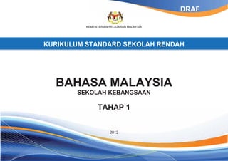 KEMENTERIAN PELAJARAN MALAYSIA 
KURIKULUM STANDARD SEKOLAH RENDAH 
BAHASA MALAYSIA 
SEKOLAH KEBANGSAAN 
TAHAP 1 
2012 
DRAF 
 