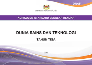 DRAF

          KEMENTERIAN PELAJARAN MALAYSIA




KURIKULUM STANDARD SEKOLAH RENDAH




DUNIA SAINS DAN TEKNOLOGI
            TAHUN TIGA



                      2012
 