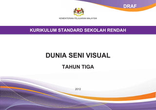 DRAF

          KEMENTERIAN PELAJARAN MALAYSIA




KURIKULUM STANDARD SEKOLAH RENDAH




     DUNIA SENI VISUAL
            TAHUN TIGA



                      2012
 