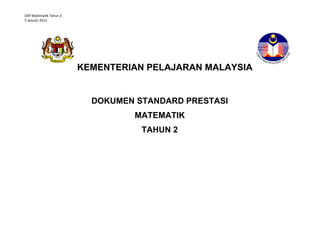 DSP Matematik Tahun 2
5 Januari 2012




                        KEMENTERIAN PELAJARAN MALAYSIA


                          DOKUMEN STANDARD PRESTASI
                                 MATEMATIK
                                    TAHUN 2
                                 STANDARD PRESTASI
                                 MATEMATIK TAHUN 1
 