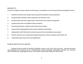 OBJEKTIF
Kurikulum Pendidikan Jasmani sekolah rendah bertujuan membolehkan murid mencapai standard pembelajaran berikut :-


1.    melakukan kemahiran asas dengan lakuan yang betul berdasarkan konsep pergerakan;

2.    mengembangkan kebolehan dalam pergerakan dan kemahiran motor;

3.    mengenal pasti kedudukan anggota badan yang betul semasa melakukan pergerakan;

4.    mengenal pasti aktiviti meningkatkan tahap kecergasan;

5.    memerihal kepentingan melakukan aktiviti fizikal secara berkala;

6.    mempamerkan tanggungjawab kendiri semasa melakukan aktiviti fizikal;

7.    melaksanakan aktiviti fizikal dalam suasana yang seronok dan persekitaran yang selamat;

8.    mematuhi peraturan dan mengamalkan langkah keselamatan semasa melakukan aktiviti fizikal; dan

9.    mengamalkan gaya hidup sihat untuk kesejahteraan.




FOKUS MATA PELAJARAN


     Terdapat tiga fokus Kurikulum Standard Pendidikan Jasmani untuk murid Tahun Dua iaitu: membina kemahiran
asas pergerakan dan kemahiran motor; memperkenalkan konsep kecergasan berdasarkan kesihatan; dan memupuk
elemen keselamatan, tanggungjawab kendiri, dan interaksi sosial semasa melakukan aktiviti fizikal.




                                                           2
 