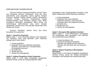 ORGANISASI KANDUNGAN

      Dokumen Kurikulum Standard Pendidikan Jasmani Tahun         pembelajaran serta mengembangkan kemahiran motor
Dua merupakan dokumen pembelajaran untuk satu tahun               dalam melaksanakan aktiviti fizikal yang melibatkan:-
persekolahan yang diorganisasi secara modular mengikut
Kurikulum Standard Sekolah Rendah (KSSR). Berdasarkan                 1. konsep pergerakan,
kurikulum modular, kandungan dikelompokkan kepada                     2. pergerakan asas yang melibatkan
bahagian-bahagian yang dinamakan sebagai modul. Modul                    pergerakan lokomotor, bukan lokomotor,
merangkumi kandungan pembelajaran dalam bentuk unit                      manipulasi alatan dan pergerakan berirama,
kendiri-lengkap   (self-contained)  yang     terdiri  daripada        3. gimnastik asas,
pengetahuan, kemahiran dan nilai yang telah dikenal pasti untuk       4. akuatik asas, dan
dikuasai dan dicapai.                                                 5. rekreasi dan kesenggangan.

     Kurikulum Pendidikan       Jasmani   Tahun   Dua    dibina
berasaskan lima aspek iaitu:-                                     Aspek 3: Kecergasan Meningkatkan Kesihatan
                                                                  Melalui Aspek 3, murid berkeupayaan meningkatkan
Aspek 1 : Kemahiran Pergerakan                                    dan mengekalkan tahap kecergasan untuk kesihatan
Melalui Aspek 1, murid menguasai pelbagai corak pergerakan        dan prestasi fizikal yang melibatkan:-
dan kemahiran motor yang diperlukan untuk melakukan
pelbagai aktiviti fizikal melalui:-                                    1. konsep kecergasan, dan
                                                                       2. komponen kecergasan berasaskan
     1. konsep pergerakan,                                                kesihatan iaitu kapasiti aerobik, kelenturan,
     2. pergerakan asas yang melibatkan pergerakan                        kekuatan dan daya tahan otot, dan komposisi
        lokomotor, bukan lokomotor, manipulasi alatan                     badan.
        dan pergerakan berirama,
     3. gimnastik asas,                                           Aspek 4: Aplikasi Pengetahuan Meningkatkan
     4. akuatik asas, dan                                         Kecergasan
     5. rekreasi dan kesenggangan.                                Melalui Aspek 4, murid dapat mengaplikasi pengetahuan
                                                                  berkaitan konsep, prinsip dan strategi meningkatkan
Aspek 2 : Aplikasi Pengetahuan Dalam Pergerakan                   kecergasan untuk kesihatan dan prestasi fizikal yang
Melalui Aspek 2, murid dapat mengaplikasi pengetahuan
berkaitan konsep, prinsip dan strategi pergerakan dalam



                                                              3
 