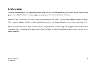 DSP Sains Tingkatan 1
15 Mac 2012
3
PENDAHULUAN
Dokumen Standard Prestasi bagi mata pelajaran Sains Kurikulum Baru Sekolah Menengah (KBSM) dibina sebagai panduan untuk
guru menambahbaik Pentaksiran Sekolah sejajar dengan pelaksanaan Pentaksiran Rujukan Standard.
Pentaksiran Rujukan Standard merupakan proses mendapatkan maklumat tentang sejauh mana murid tahu dan boleh buat atau
telah menguasai apa yang dipelajari mengikut tahap-tahap pencapaian seperti yang dihasratkan oleh kurikulum mata pelajaran ini.
Adalah diharapkan dokumen ini dapat memberi maklumat yang lengkap dan tepat kepada guru tentang hasrat Falsafah Pendidikan
Kebangsaan yang menekankan tentang pembinaan modal insan yang berteraskan kepada pembangunan jasmani, emosi, rohani,
intelek dan sosial.
 