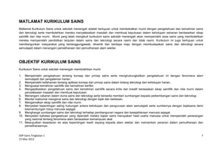 DSP Sains Tingkatan 1
15 Mac 2012
7
MATLAMAT KURIKULUM SAINS
Matlamat Kurikulum Sains untuk sekolah menengah adalah bertujuan untuk membekalkan murid dengan pengetahuan dan kemahiran sains
dan teknologi serta membolehkan mereka menyelesaikan masalah dan membuat keputusan dalam kehidupan seharian berdasarkan sikap
saintifik dan nilai murni. Murid yang telah mengikuti kurikulum sains sekolah menengah akan memperolehi asas sains yang membolehkan
mereka memperolehi pendidikan lanjutan dalam sains dan teknologi secara rasmi dan tidak rasmi. Kurikulum ini juga bertujuan untuk
membangunkan masyarakat yang bertanggungjawab, dinamik dan berdaya maju dengan membudayakan sains dan teknologi secara
semulajadi dalam menangani pemeliharaan dan pemuliharaan alam sekitar.
OBJEKTIF KURIKULUM SAINS
Kurikulum Sains untuk sekolah menengah membolehkan murid:
1. Memperolehi pengetahuan tentang konsep dan prinsip sains serta menghubungkaitkan pengetahuan ini dengan fenomena alam
semulajadi dan pengalaman harian.
2. Memperolehi kefahaman tentang aplikasi konsep dan prinsip sains dalam bidang teknologi dan kehidupan harian.
3. Menguasai kemahiran saintifik dan kemahiran berfikir.
4. Mengaplikasikan pengetahuan sains dan kemahiran saintifik secara kritis dan kreatif berasaskan sikap saintifik dan nilai murni dalam
penyelesaian masalah dan membuat keputusan.
5. Menangani cabaran dalam dunia sains dan teknologi serta bersedia memberi sumbangan kepada perkembangan sains dan teknologi.
6. Menilai maklumat mengenai sains dan teknologi dengan bijak dan berkesan.
7. Mengamalkan sikap saintifik dan nilai murni.
8. Menyedari kepentingan saling hubungan antara kehidupan dan pengurusan alam semulajadi serta sumbernya dengan bijaksana demi
kesinambungan hidup manusia sejagat.
9. Menghargai sumbangan sains dan teknologi terhadap pembangunan negara dan kesejahteraan manusia sejagat.
10. Menyedari bahawa pengetahuan yang diperoleh melalui kajian sains merupakan hasil usaha manusia untuk memperoleh penerangan
yang rasional tentang fenomena alam berasaskan kemampuan akal.
11. Mewujudkan kesedaran ke atas kepentingan kasih sayang kepada alam sekitar dan memainkan peranan dalam pemuliharaan dan
pemeliharaannya.
 