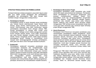 Draf 17Mac14
7
STRATEGI PENGAJARAN DAN PEMBELAJARAN
Terdapat beberapa strategi pengajaran yang boleh diguna pakai
oleh guru dalam proses pengajaran dan pembelajaran.
Pengajaran dan pembelajaran TMK akan menjadi lebih
berkesan dengan menggunakan strategi berikut:
a. Pembelajaran Kendiri
Pembelajaran kendiri ini terdiri daripada empat pendekatan
iaitu Terarah Kendiri (Self-Directed), Kadar Kendiri (Self-
Paced), Akses Kendiri (Self-Accessed) dan Pentaksiran
Kendiri (Self-Assessed) yang lebih berfokuskan kepada
pembelajaran berpusatkan murid. Dengan adanya TMK,
konsep pembelajaran ini menjadi lebih mudah untuk
direalisasikan. Sebagai contoh melalui penggunaan perisian
kursus dengan terarah kendiri, murid boleh menentukan
apa yang hendak dipelajari mengikut kadar kemampuan
sendiri, mampu mengakses sendiri, malah dapat mentaksir
pembelajaran sendiri. Strategi ini membolehkan murid
menjadi lebih bertanggungjawab terhadap pembelajaran,
lebih yakin dan tekun untuk mencapai standard kurikulum.
b. Kolaboratif
Pembelajaran kolaboratif merupakan pendekatan yang
mementingkan kerjasama dan mengkehendaki murid
menyampaikan idea dalam kumpulan kecil. Dalam TMK
pendekatan ini boleh dilaksanakan dengan guru memberi
tugasan kepada kumpulan-kumpulan yang telah dikenalpasti.
Murid boleh menggunakan emel untuk bertukar-tukar bahan
dan menggunakan perisian persembahan untuk
mempersembahkan hasil kerja mereka. Semua ahli
kumpulan akan menyumbang dengan aktifnya pengetahuan,
pendapat, kemahiran dan menyelesaikan masalah bersama.
c. Pembelajaran Berasaskan Projek
Pembelajaran berasaskan projek merupakan satu model
aktiviti bilik darjah yang berbeza dari kebiasaan. Pendekatan
aktiviti pembelajaran ini mempunyai jangkamasa yang
panjang, menginterasikan pelbagai disiplin ilmu,
berpusatkan murid dan menghubungkaitkan pengamalan
kehidupan sebenar. Projek ditakrifkan sebagai tugasan,
pembinaan atau siasatan yang teratur yang menjurus
kepada matlamat yang spesifik. Murid berupaya belajar
menggunakan TMK semasa proses menyediakan projek dan
murid juga boleh meneroka atau membuat kajian terhadap
projek dengan menggunakan TMK.
d. Inkuiri-Penemuan
Pendekatan Inkuiri-Penemuan merupakan pendekatan yang
mementingkan pembelajaran melalui pengalaman. Inkuiri
secara amnya membawa maksud maklumat, menyoal dan
menyiasat sesuatu fenomena yang berlaku disekeliling.
Penemuan merupakan sifat utama inkuiri. Pembelajaran
secara penemuan berlaku apabila konsep dan prinsip utama
dikaji dan ditemui oleh murid sendiri. Melalui aktiviti seperti
eksperimen, murid akan mengkaji sesuatu fenomena dan
mencapai kesimpulan sendiri. Guru kemudian akan
membimbing murid untuk memahami konsep melalui hasil
inkuiri.
Penggunaan TMK dalam Inkuiri-Penemuan berlaku apabila
perisian kursus digunakan oleh murid untuk mencuba atau
melaksana ekperimen yang sukar, terlalu mahal, mustahil
atau bahaya dilaksanakan dengan cara biasa. Dengan
menggunakan perisian aplikasi, murid juga dapat mengalami,
mempelajari dan mengkaji sesuatu fenomena secara
simulasi. Selain itu, demontrasi sesuatu kejadian yang
 