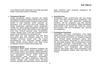 Draf 17Mac14
8
urutan babaknya boleh dikawal oleh murid boleh juga dilihat
dengan mengunakan perisian 3D Modeling.
e. Penyelesaian Masalah
Kaedah penyelesaian masalah merupakan satu kaedah
pembelajaran berasaskan masalah sebenar dan murid dapat
menyelesaikan masalah dengan keupayaan mereka sendiri.
Kaedah ini boleh dijalankan secara kolaboratif dan
berpusatkan murid. Murid perlu kenal pasti masalah, cari
kaedah penyelesaian, laksanakan operasi penyelesaian
masalah dan menilai kaedah penyelesaian masalah yang
digunakan. Dalam konteks TMK, kaedah ini akan melibatkan
murid untuk membuat keputusan dalam menyelesaikan
masalah. Sebagai contoh, murid ingin menyiapkan sesuatu
tugasan yang memerlukannya memasukkan imej.
Murid dapati imej yang diperlukan tidak ada dalam
komputernya. Maka untuk mengatasi masalah itu, murid
hendaklah berbincang dengan rakan bagi mencari
penyelesaiannya. Guru berperanan sebagai fasilitator
dengan memberi panduan kepada murid dalam proses
penyelesaian sesuatu masalah pada peringkat awal.
f. Pembelajaran Masteri
Pembelajaran Masteri adalah pendekatan pengajaran dan
pembelajaran yang berfokus kepada penguasaan murid
dalam sesuatu perkara yang dipelajari. Melalui pendekatan
ini murid diberi peluang untuk maju mengikut kebolehan dan
kadar pembelajaran mereka sendiri serta dapat
mempertingkatkan tahap penguasaan pembelajaran.
Sumber-sumber TMK seperti penggunaan papan putih
interaktif, tayangan video, perisian kursus, permainan
komputer pendidikan dan bahan-bahan Internet yang terpilih
dapat membantu murid menguasai pengetahuan dan
kemahiran yang spesifik.
g. Konstruktivisme
Pembelajaran secara konstruktivisme ialah satu kaedah
dimana murid dapat membina sendiri pengetahuan atau
konsep baru secara aktif berdasarkan pengetahuan,
kemahiran, nilai dan pengalaman yang telah diperolehi
dalam pengajaran dan pembelajaran. Melalui pembelajaran
konstruktivisme murid menjadi lebih kreatif dan inovatif.
Murid gunakan TMK untuk mendapatkan data, maklumat
dan pengetahuan.
h. Pembelajaran Penerokaan
Pembelajaran Penerokaan membolehkan murid belajar
melalui penerokaan berdasarkan pengalaman yang sedia
ada. Murid secara aktif mencari dan mengakses maklumat
dalam mencapai objektif pembelajaran mereka dalam
konteks yang terkawal. Sehubungan itu, TMK merupakan
alat yang paling berkesan dalam menterjemahkan konsep
pembelajaran penerokaan memandangkan ianya dapat
mencapai maklumat dan pengetahuan dengan cepat bagi
membolehkan murid menganalisis dan memproses
maklumat yang diingini dalam situasi pembelajaran yang
berbentuk penyelesaian masalah, kajian masa depan dan
simulasi.
 
