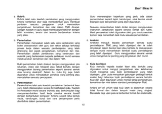 Draf 17Mac14
10
a. Rubrik
Rubrik ialah satu kaedah pentaksiran yang menggunakan
kriteria berbentuk skor bagi membolehkan guru membuat
penilaian sesuatu pengajaran untuk memastikan
pengetahuan, kemahiran dan nilai dalam TMK dicapai.
Dengan kaedah ini guru dapat membuat pentaksiran dengan
lebih konsisten, teratur dan terarah berdasarkan kriteria
yang jelas.
b. Pemerhatian
Pemerhatian merupakan salah satu cara pentaksiran yang
boleh dilaksanakan oleh guru dan rakan sebaya terhadap
proses kerja dalam sesuatu pembelajaran yang telah
dirancang dari aspek pengetahuan, kemahiran dan nilai.
Pemerhatian adalah pentaksiran yang berterusan dan
autentik yang berteraskan kepada perlakuan murid semasa
melaksanakan kemahiran dan nilai dalam TMK.
Bukti pemerhatian boleh direkod dengan menggunakan pita
rakaman, video dan fotografi atau rekod bertulis dengan
menggunakan borang pemerhatian seperti senarai semak
atau borang deskriptif. Selain itu, buku log juga boleh
digunakan untuk mencatatkan peristiwa yang penting atau
mencatatkan sesuatu pencapaian.
c. Persembahan
Persembahan ialah satu kaedah pentaksiran berbentuk lisan
yang boleh dilaksanakan secara formatif dalam p&p. Kaedah
ini melibatkan murid secara individu atau berkumpulan bagi
mempersembahkan hasil kerja mereka secara kreatif
dengan berbantukan komputer. Kriteria seperti reka bentuk
visual, kandungan, bunyi dan cara penyampaian perlu
diambilkira dalam persembahan.
Guru menerangkan keperluan yang perlu ada dalam
persembahan seperti tajuk, kandungan, reka bentuk visual,
bilangan slaid dan perisian yang akan digunakan.
Sesuatu persembahan boleh dinilai dengan menggunakan
instrumen pentaksiran seperti senarai semak dan rubrik.
Hasil pentaksiran boleh digunakan oleh guru untuk memberi
komen bagi menambah baik mutu sesuatu persembahan.
d. Anekdot
Anekdot merujuk kepada penceritaan semula suatu
pembelajaran TMK yang telah dipelajari dan ia boleh
dinyatakan dalam bentuk lisan atau bertulis. Ia dilaksanakan
dengan murid menceritakan kembali suatu pembelajaran
yang telah dipelajari. Guru menggunakan senarai semak
untuk menyemak isi penting yang dinyatakan oleh murid.
e. Kuiz dan Ujian
Kuiz merujuk kepada soalan lisan atau bertulis yang
digunakan untuk menguji pengetahuan atau kefahaman
murid mengenai satu topik pembelajaran yang telah
dipelajari. Ujian pula merupakan gabungan pelbagai bentuk
soalan bagi beberapa topik pembelajaran secara bertulis.
Kuiz dan ujian digunakan untuk menilai tahap pengetahuan,
kemahiran dan nilai dalam standard pembelajaran TMK.
Antara ciri-ciri umum bagi kuiz ialah ia dijalankan secara
tidak formal dan dalam tempoh masa yang singkat.
Manakala bagi ujian pula ia berbentuk formal dan sistematik.
 
