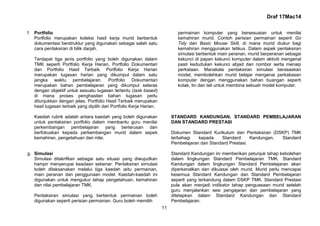 Draf 17Mac14
11
f. Portfolio
Portfolio merupakan koleksi hasil kerja murid berbentuk
dokumentasi berstruktur yang digunakan sebagai salah satu
cara pentaksiran di bilik darjah.
Terdapat tiga jenis portfolio yang boleh digunakan dalam
TMK seperti Portfolio Kerja Harian, Portfolio Dokumentari
dan Portfolio Hasil Terbaik. Portfolio Kerja Harian
merupakan tugasan harian yang dikumpul dalam satu
jangka waktu pembelajaran. Portfolio Dokumentari
merupakan bahan pembelajaran yang dikumpul selaras
dengan objektif untuk sesuatu tugasan tertentu (task based)
di mana proses penghasilan bahan tugasan perlu
ditunjukkan dengan jelas. Portfolio Hasil Terbaik merupakan
hasil tugasan terbaik yang dipilih dari Portfolio Kerja Harian.
Kaedah rubrik adalah antara kaedah yang boleh digunakan
untuk pentaksiran portfolio dalam membantu guru menilai
perkembangan pembelajaran yang berterusan dan
berfokuskan kepada perkembangan murid dalam aspek
kemahiran, pengetahuan dan nilai.
g. Simulasi
Simulasi ditakrifkan sebagai satu situasi yang diwujudkan
hampir menyerupai keadaan sebenar. Pentaksiran simulasi
boleh dilaksanakan melalui tiga kaedah iaitu permainan,
main peranan dan penggunaan model. Kaedah-kaedah ini
digunakan untuk mengukur tahap pengetahuan, kemahiran
dan nilai pembelajaran TMK.
Pentaksiran simulasi yang berbentuk permainan boleh
digunakan seperti perisian permainan. Guru boleh memilih
permainan komputer yang bersesuaian untuk menilai
kemahiran murid. Contoh perisian permainan seperti Go
Tidy dan Basic Mouse Skill, di mana murid diukur bagi
kemahiran menggunakan tetikus. Dalam aspek pentaksiran
simulasi berbentuk main peranan, murid berperanan sebagai
kekunci di papan kekunci komputer dalam aktiviti mengenal
pasti kedudukan kekunci abjad dan nombor serta menaip
perkataan. Manakala pentaksiran simulasi berasaskan
model, membolehkan murid belajar mengenai perkakasan
komputer dengan menggunakan bahan buangan seperti
kotak, tin dan tali untuk membina sebuah model komputer.
STANDARD KANDUNGAN, STANDARD PEMBELAJARAN
DAN STANDARD PRESTASI
Dokumen Standard Kurikulum dan Pentaksiran (DSKP) TMK
terbahagi kepada Standard Kandungan, Standard
Pembelajaran dan Standard Prestasi.
Standard Kandungan ini memberikan petunjuk tahap kebolehan
dalam lingkungan Standard Pembelajaran TMK. Standard
Kandungan dalam lingkungan Standard Pembelajaran akan
diperkenalkan dan dikuasai oleh murid. Murid perlu mencapai
kesemua Standard Kandungan dan Standard Pembelajaran
seperti yang terkandung dalam DSKP TMK. Standard Prestasi
pula akan menjadi indikator tahap penguasaan murid setelah
guru menjalankan sesi pengajaran dan pembelajaran yang
ditetapkan dalam Standard Kandungan dan Standard
Pembelajaran.
 