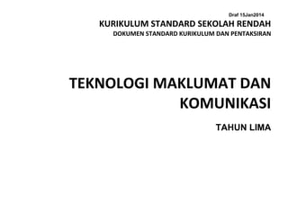 Draf 15Jan2014
KURIKULUM STANDARD SEKOLAH RENDAH
DOKUMEN STANDARD KURIKULUM DAN PENTAKSIRAN
TEKNOLOGI MAKLUMAT DAN
KOMUNIKASI
TAHUN LIMA
 