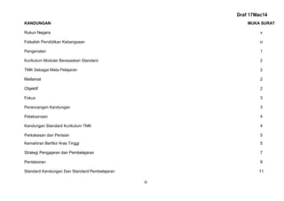 Draf 17Mac14
iii
KANDUNGAN MUKA SURAT
Rukun Negara v
Falsafah Pendidikan Kebangsaan vi
Pengenalan 1
Kurikulum Modular Berasaskan Standard 2
TMK Sebagai Mata Pelajaran 2
Matlamat 2
Objektif 2
Fokus 3
Perancangan Kandungan 3
Pelaksanaan 4
Kandungan Standard Kurikulum TMK 4
Perkakasan dan Perisian 5
Kemahiran Berfikir Aras Tinggi 5
Strategi Pengajaran dan Pembelajaran 7
Pentaksiran 9
Standard Kandungan Dan Standard Pembelajaran 11
 