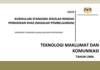 DRAF
KEMENTERIAN PENDIDIKAN MALAYSIA
KURIKULUM STANDARD SEKOLAH RENDAH
PENDIDIKAN KHAS (MASALAH PEMBELAJARAN)
DOKUMEN STANDARD KURIKULUM DAN PENTAKSIRAN
TEKNOLOGI MAKLUMAT DAN
KOMUNIKASI
TAHUN LIMA
 