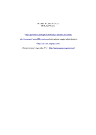 TEKSTY WCZEŚNIEJSZE
PUBLIKOWANE
- http://portalchodzieski.pl/art/103/sekcja-dziennikarska-mdk
- http://argumenty-portal.blogspot.com (internetowa gazeta; już nie istnieje)
- http://cock-art.blogspot.com/
- tłumaczenie na blogu roku 2012 - http://maniaszycia.blogspot.com/
 