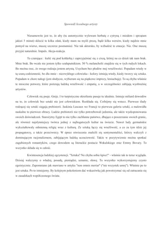 Spowiedź licealnego artysty
Niesamowite jest to, że aby (tu autentycznie wylewam herbatę z cytryną i miodem i sprzątam
jakieś 5 minut) sklecić te kilka zdań, kiedy mam na myśli prozę, bądź kilka wersów, kiedy najdzie mnie
pomysł na wiersz, muszę szczerze posmutnieć. Nie tak aktorsko, by wzbudzić te emocje. Nie. One muszą
przyjść naturalnie. Impuls. Akcja-reakcja.
To czarujące : kulić się pod kołderką i zaprzyjaźniać się z ciszą, której na co dzień tak nam brak.
Mnie brak. Bo wcale nie jestem tylko szałaputnikiem. 50 % melancholii znajdzie się w tych rudych lokach.
Bo można rzec, że swego rodzaju jestem artystą. Usycham bez płodów mej wrażliwości. Popadam wtedy w
tą szarą codzienność, bo dla mnie - niezwykłego człowieka - kolory istnieją wtedy, kiedy tworzy się sztuka.
Popadam w chore nałogi (jem słodycze, wybieram się na piątkowe imprezy, leniuchuję). To są chyba właśnie
te mroczne potwory, które pożerają ludzką wrażliwość i empatię, a w szczególności zabijają wyobraźnię
artystów.
Człowiek się psuje. Gnije. I to turpistyczne określenie pasuje tu idealnie. Istnieje miliard dowodów
na to, że człowiek bez sztuki nie jest człowiekiem. Rozkłada się. Cofnijmy się wstecz. Pierwsze ślady
rodzącej się sztuki sięgają prehistorii. Jaskinia Lascaux we Francji to pierwsza galeria sztuki, a malowidła
naskalne to pierwsze obrazy. Ludzie prehistorii nie tylko potrzebowali jedzenia, ale także wyeksponowania
swoich doświadczeń. Starożytny Egipt to nie tylko zachłanne państwo, dbające o poszerzanie swoich granic,
ale również najsłynniejszy twórca jednej z najbogatszych kultur na świecie. Nawet ludy germańskie
wykształtowały odmienną religię wraz z kulturą. Ze sztuką łączy się wrażliwość, a co za tym idzie jej
propagatorzy, a także przeciwnicy. W epoce oświecenia znaleźli się sentymentaliści, którzy walczyli z
dominującym racjonalizmem, zabijającym ludzką uczuciowość. Także w pozytywizmie można spotkać
zagubionych romantyków, czego dowodem są literackie postacie Wokulskiego oraz Emmy Bovary. To
wszystko składa się w całość.
Kwintesencja ludzkiej egzystencji. "Sztuka? No chyba sobie kpisz!" - właśnie tak to teraz wygląda.
Dzisiaj walczymy o władzę, posadę, pieniądze, uznanie, sławę. To wszystko wykorzystujemy czysto
egoistycznie. Zapomniano jak mawiano w antyku "non omnis moriar" ("nie wszystek umrę"). Właśnie po to
jest sztuka. Po to istniejemy. By kolejnym pokoleniom dać wskazówkę jak powstrzymać się od zatracania się
w zasadzkach współczesnego świata.
 