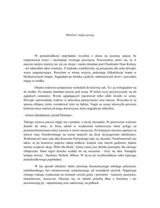 Młodzież ratuje poezję
W poniedziałkowe popołudnie wyszłam z domu na jesienny spacer, by
rozprostować kości i zaczerpnąć świeżego powietrza. Powszechnie mówi się, że w
naszym małym mieście nic się nie dzieje i zanim dotarłam pod Chodzieski Dom Kultury
- też odnosiłam takie wrażenie. Z budynku wydobywały się przyjemne dla ucha dźwięki,
wręcz magnetyzujące. Ruszyłam w stronę wejścia, pokonując kilkadziesiąt stopni w
błyskawicznym tempie. Sięgnęłam po klamkę ciężkich, mahoniowych drzwi i poczułam
magię ze środka.
Ostatni widzowie pospiesznie wchodzili do kinowej sali. To i ja wślizgnęłam się
do środka. Po omacku dotarłam prawie pod scenę. W końcu oczy przyzwyczaiły się do
egipskich ciemności. Wzrok oglądających rejestrował tylko nikłe światło ze sceny.
Dźwięki wprowadzały widzów w atmosferę patetyczności oraz marszu. Wszystko to za
sprawą chłopca, króry wystukiwał rytm na bębnie. Nagle na scenę wkroczyła pewnym
krokiem nieco starsza od niego dziewczyna, która sięgnęła po mikrofon :
- Jestem dekadentem, ponad filistrami...
Takiego wiersza jeszcze nigdy nie czytałam, a raczej słyszałam. Po pierwszym wykonie
dotarło do mnie, że biorę udział w wydarzeniu kulturowym, które polega na
przetransformowaniu treści wiersza w utwór muzyczny. Po kolejnym utworze opartym na
tekście Jana Twardowskiego na scenie pojawili się dwaj dystyngowani młodzieńcy.
Wytłumaczyli nam całą ideę Koncertu Poetyckiego (jak się okazało). Poinformowali nas
także, że po koncercie poprzez zakup kubków, książek oraz innych gadżetów, będzie
można wesprzeć akcję "Bilet dla Brata", której celem jest zbiórka pieniędzy dla chorego
chłopczyka. Dane tegoż dziecka wydały mi się nieważne - liczy się idea. Nastąpiły
kolejne utwory : Stachura, Herbert, Miłosz. W życiu nie wyobraziłabym sobie lepszego
poniedziałkowego popołudnia.
W ten sposób młodzież obala stereotyp bezużytecznego młodego pokolenia;
niekulturalnego, bez zainteresowań, uzależnionego od wszelakich używek. Organizuje
różnego rodzaju wydarzenia na terenach swoich gmin i powiatów - koncerty poetyckie,
charytatywne, muzyczne. Okazuje się, że młodzi potrafią dbać o literaturę i nie
pozostawiają jej - zapomnianej oraz zakurzonej, na półkach.
 