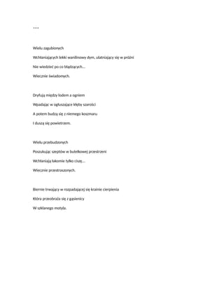 ***
Wielu zagubionych
Wchłaniających lekki wanilinowy dym, ulatniający się w próżni
Nie wiedzieć po co błądzących...
Wiecznie świadomych.
Dryfują między lodem a ogniem
Wpadając w ogłuszające kłęby szarości
A potem budzą się z niemego koszmaru
I duszą się powietrzem.
Wielu przebudzonych
Poszukując szeptów w butelkowej przestrzeni
Wchłaniają łakomie tylko ciszę...
Wiecznie przestraszonych.
Biernie trwający w rozpadającej się krainie cierpienia
Która przeobraża się z gąsienicy
W szklanego motyla.
 